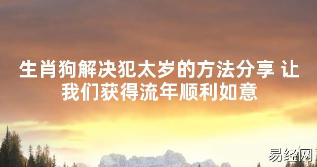 【太岁知识】生肖狗解决犯太岁的方法分享 让我们获得流年顺利如意,最新太岁